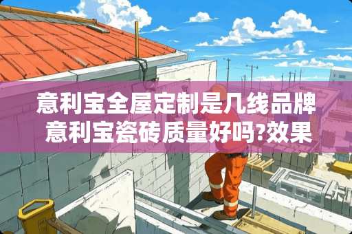 意利宝全屋定制是几线品牌 意利宝瓷砖质量好吗?效果好不