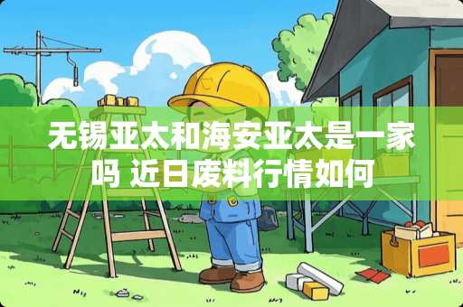 无锡亚太和海安亚太是一家吗 近日废料行情如何
