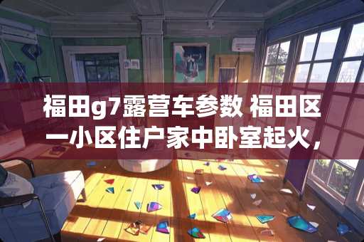 福田g7露营车参数 福田区一小区住户家中卧室起火，消防携开门器破拆入户灭火, 你怎么看