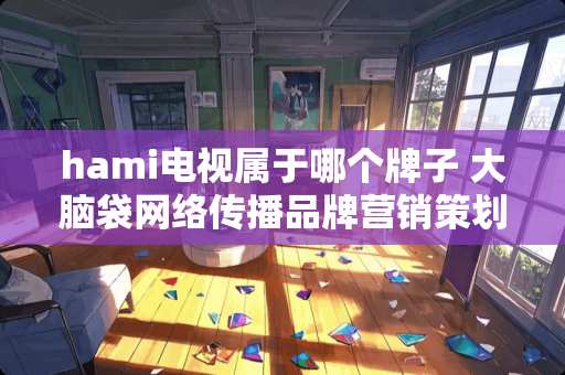 hami电视属于哪个牌子 大脑袋网络传播品牌营销策划怎么样