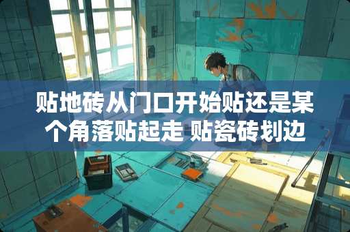 贴地砖从门口开始贴还是某个角落贴起走 贴瓷砖划边角瓷砖技巧