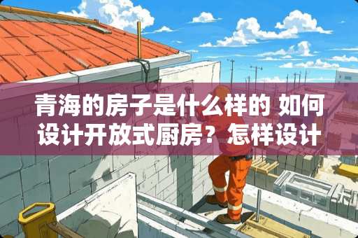 青海的房子是什么样的 如何设计开放式厨房？怎样设计才好呢