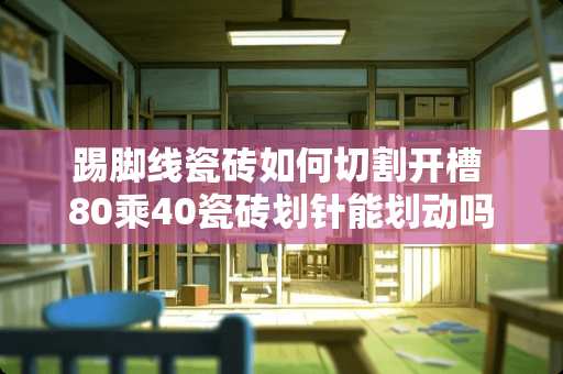 踢脚线瓷砖如何切割开槽 80乘40瓷砖划针能划动吗