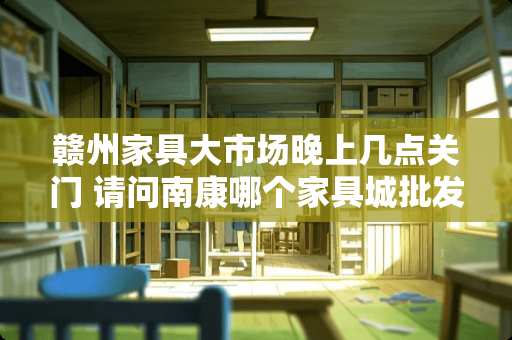 赣州家具大市场晚上几点关门 请问南康哪个家具城批发便宜