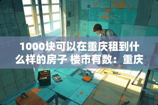 1000块可以在重庆租到什么样的房子 楼市有数：重庆沙坪坝成香饽饽。大平层低至8650元/㎡, 你怎么看