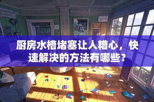 厨房水槽堵塞让人糟心，快速解决的方法有哪些？