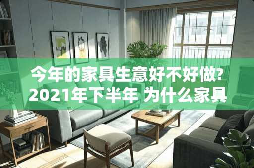 今年的家具生意好不好做?2021年下半年 为什么家具学徒很少人干了