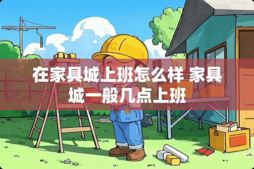 在家具城上班怎么样 家具城一般几点上班 在家具城上班怎么样 家具城一般几点上班