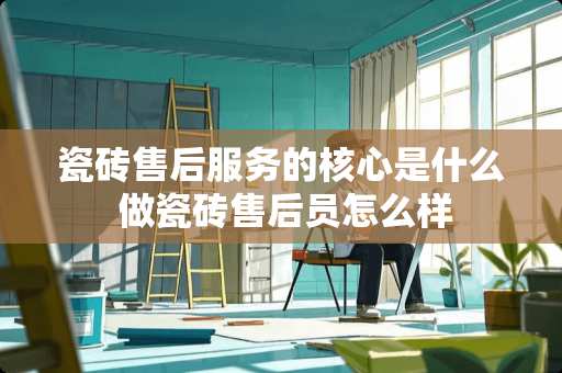 瓷砖售后服务的核心是什么 做瓷砖售后员怎么样