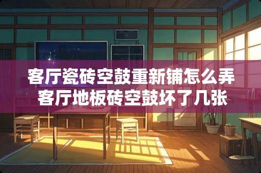 客厅瓷砖空鼓重新铺怎么弄 客厅地板砖空鼓坏了几张怎样维修
