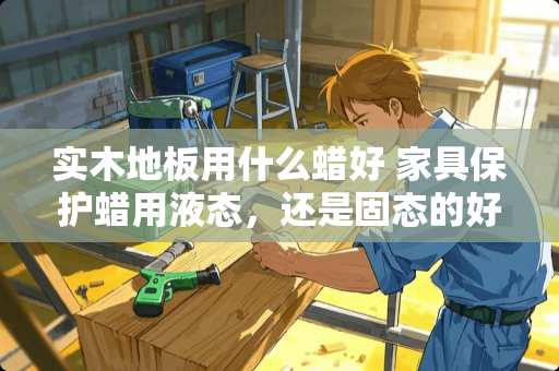 实木地板用什么蜡好 家具保护蜡用液态，还是固态的好