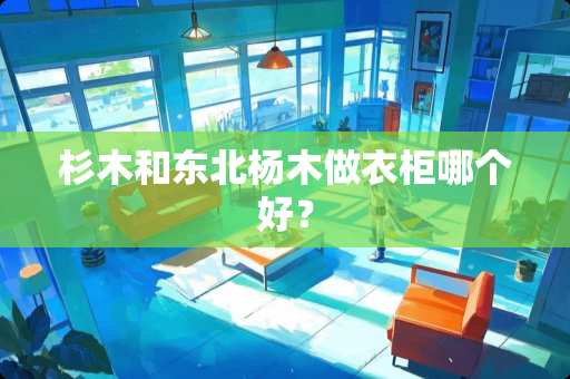 杉木和东北杨木做衣柜哪个好？
