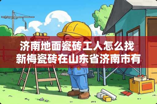 济南地面瓷砖工人怎么找 新梅瓷砖在山东省济南市有没有专买店