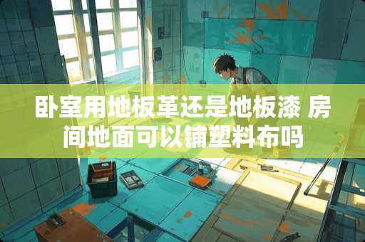 卧室用地板革还是地板漆 房间地面可以铺塑料布吗