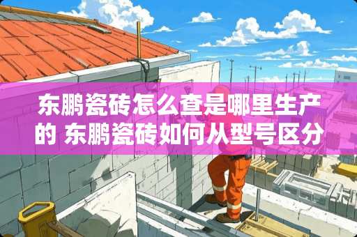 东鹏瓷砖怎么查是哪里生产的 东鹏瓷砖如何从型号区分产地啊