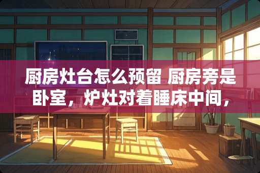 厨房灶台怎么预留 厨房旁是卧室，炉灶对着睡床中间，中间隔着墙和一个衣柜，请问有没有问题？对人有没有影响？谢谢