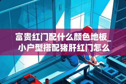 富贵红门配什么颜色地板_ 小户型搭配猪肝红门怎么改造