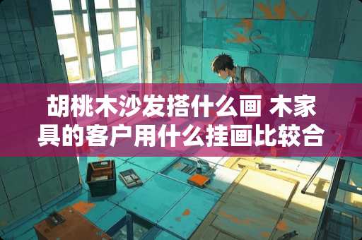 胡桃木沙发搭什么画 木家具的客户用什么挂画比较合适