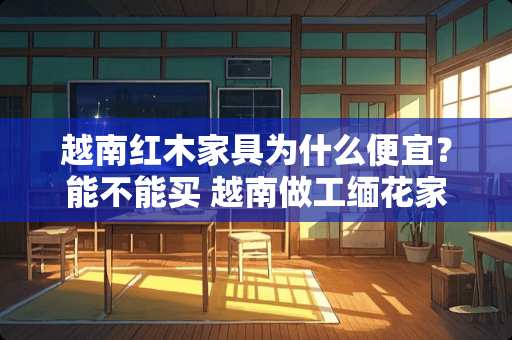 越南红木家具为什么便宜？能不能买 越南做工缅花家具质量好吗