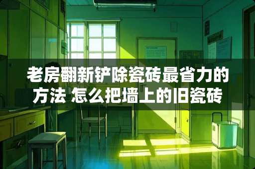 老房翻新铲除瓷砖最省力的方法 怎么把墙上的旧瓷砖拆掉