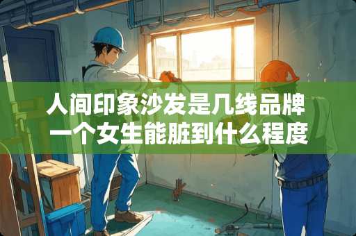 人间印象沙发是几线品牌 一个女生能脏到什么程度