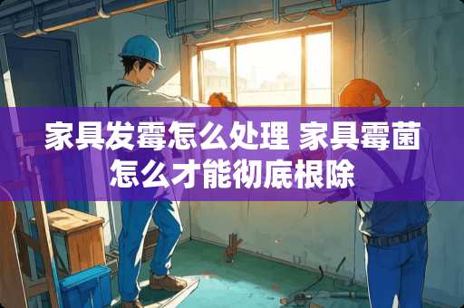 家具发霉怎么处理 家具霉菌怎么才能彻底根除