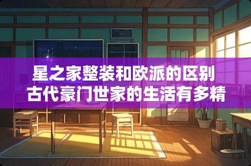 星之家整装和欧派的区别 古代豪门世家的生活有多精致奢侈