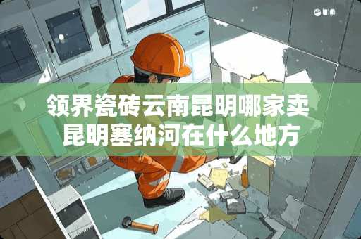 领界瓷砖云南昆明哪家卖 昆明塞纳河在什么地方