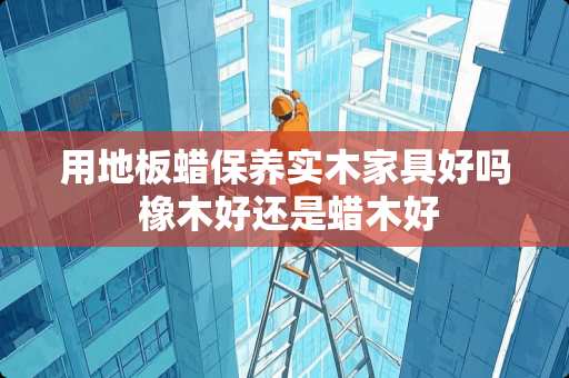 用地板蜡保养实木家具好吗 橡木好还是蜡木好