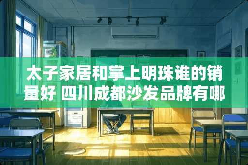 太子家居和掌上明珠谁的销量好 四川成都沙发品牌有哪些？有什么推荐的家具品牌