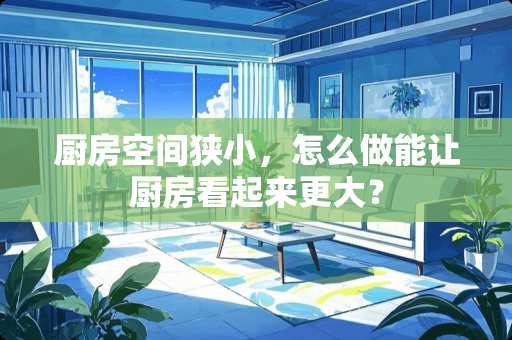 厨房空间狭小，怎么做能让厨房看起来更大？