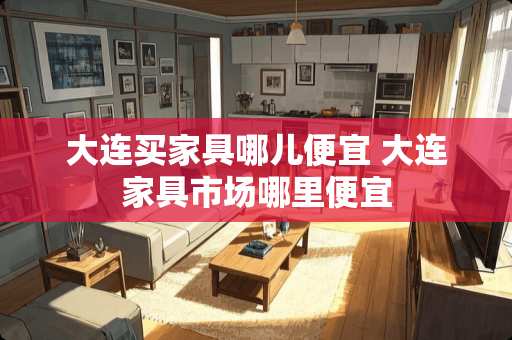 大连买家具哪儿便宜 大连家具市场哪里便宜