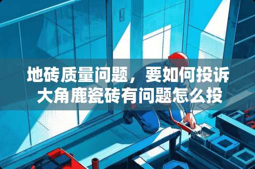 地砖质量问题，要如何投诉 大角鹿瓷砖有问题怎么投诉