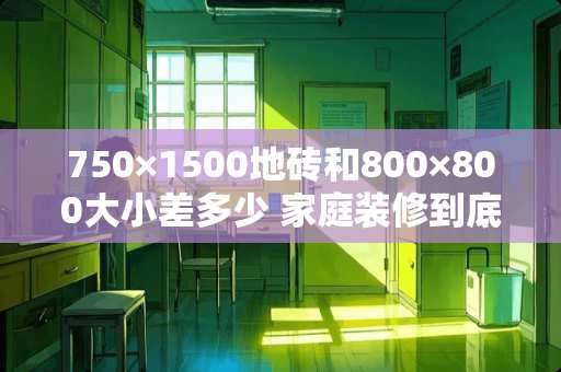 750×1500地砖和800×800大小差多少 家庭装修到底是铺木地板好，还是瓷砖好
