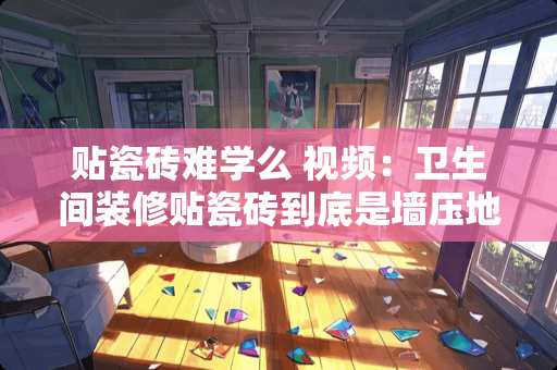 贴瓷砖难学么 视频：卫生间装修贴瓷砖到底是墙压地还是地压墙