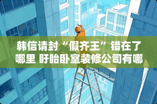 韩信请封“假齐王”错在了哪里 盱眙卧室装修公司有哪些