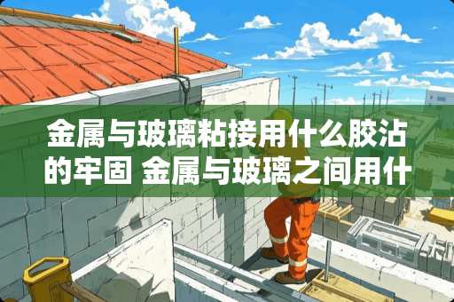 金属与玻璃粘接用什么胶沾的牢固 金属与玻璃之间用什么胶粘能粘牢固