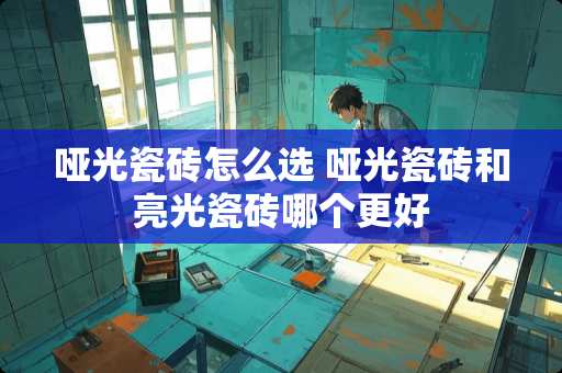 哑光瓷砖怎么选 哑光瓷砖和亮光瓷砖哪个更好