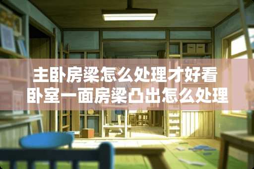 主卧房梁怎么处理才好看 卧室一面房梁凸出怎么处理