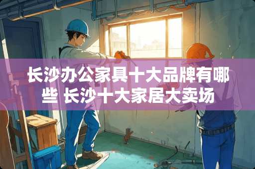 长沙办公家具十大品牌有哪些 长沙十大家居大卖场