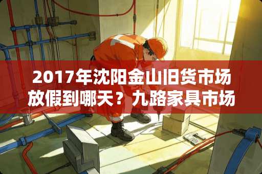 2017年沈阳金山旧货市场放假到哪天？九路家具市场哪天放假，哪天开业 惠州哪里家具厂多