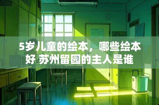 5岁儿童的绘本，哪些绘本好 苏州留园的主人是谁