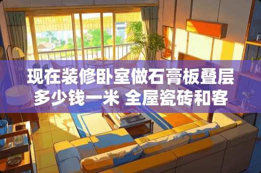 现在装修卧室做石膏板叠层多少钱一米 全屋瓷砖和客厅瓷砖卧室木地板什么贵