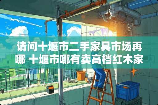 请问十堰市二手家具市场再哪 十堰市哪有卖高档红木家具和木头雕件的