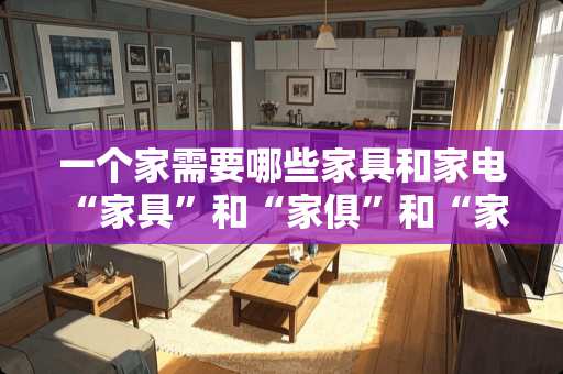 一个家需要哪些家具和家电 “家具”和“家俱”和“家居”有什么区别