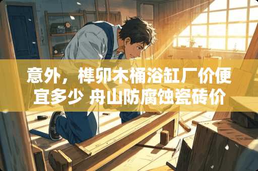 意外，榫卯木桶浴缸厂价便宜多少 舟山防腐蚀瓷砖价格多少