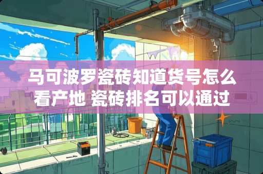 马可波罗瓷砖知道货号怎么看产地 瓷砖排名可以通过哪里查