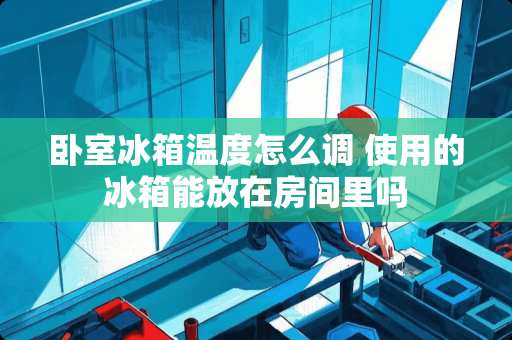 卧室冰箱温度怎么调 使用的冰箱能放在房间里吗