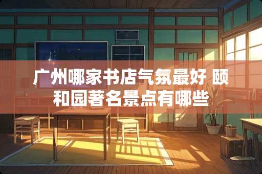 广州哪家书店气氛最好 颐和园著名景点有哪些