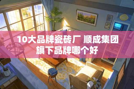 10大品牌瓷砖厂 顺成集团旗下品牌哪个好